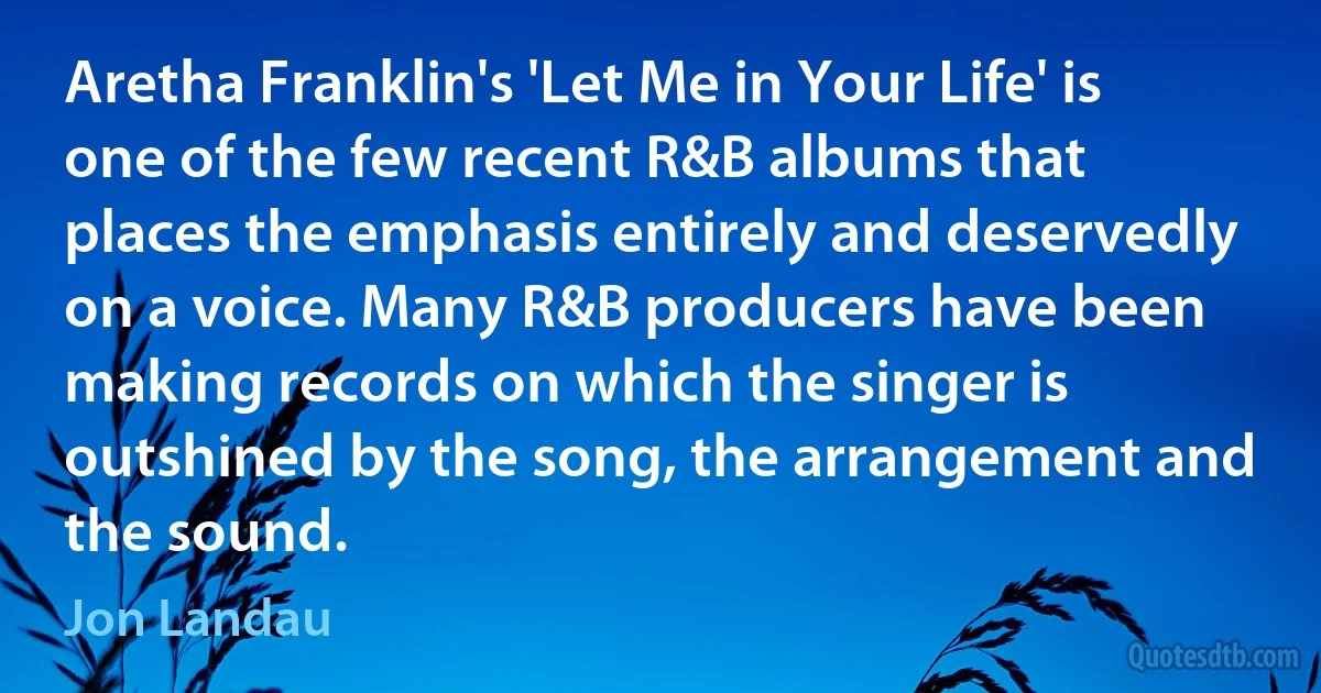 Aretha Franklin's 'Let Me in Your Life' is one of the few recent R&B albums that places the emphasis entirely and deservedly on a voice. Many R&B producers have been making records on which the singer is outshined by the song, the arrangement and the sound. (Jon Landau)