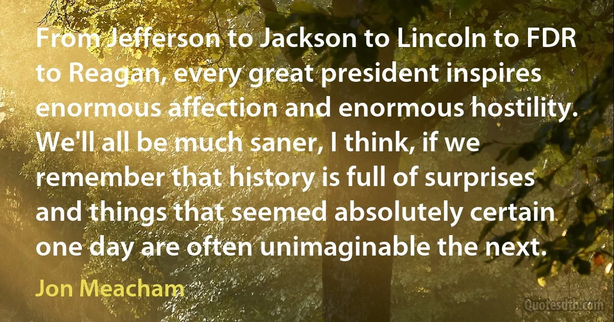 From Jefferson to Jackson to Lincoln to FDR to Reagan, every great president inspires enormous affection and enormous hostility. We'll all be much saner, I think, if we remember that history is full of surprises and things that seemed absolutely certain one day are often unimaginable the next. (Jon Meacham)