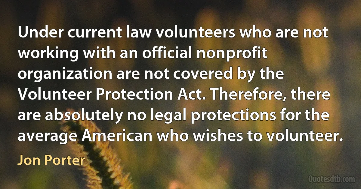 Under current law volunteers who are not working with an official nonprofit organization are not covered by the Volunteer Protection Act. Therefore, there are absolutely no legal protections for the average American who wishes to volunteer. (Jon Porter)