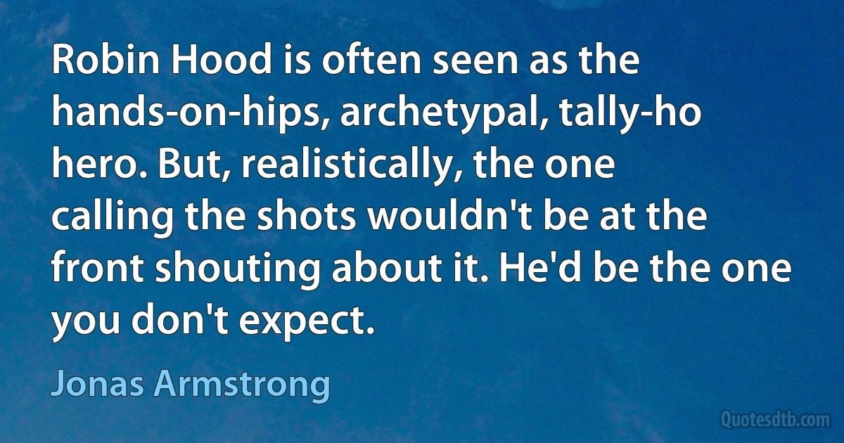 Robin Hood is often seen as the hands-on-hips, archetypal, tally-ho hero. But, realistically, the one calling the shots wouldn't be at the front shouting about it. He'd be the one you don't expect. (Jonas Armstrong)