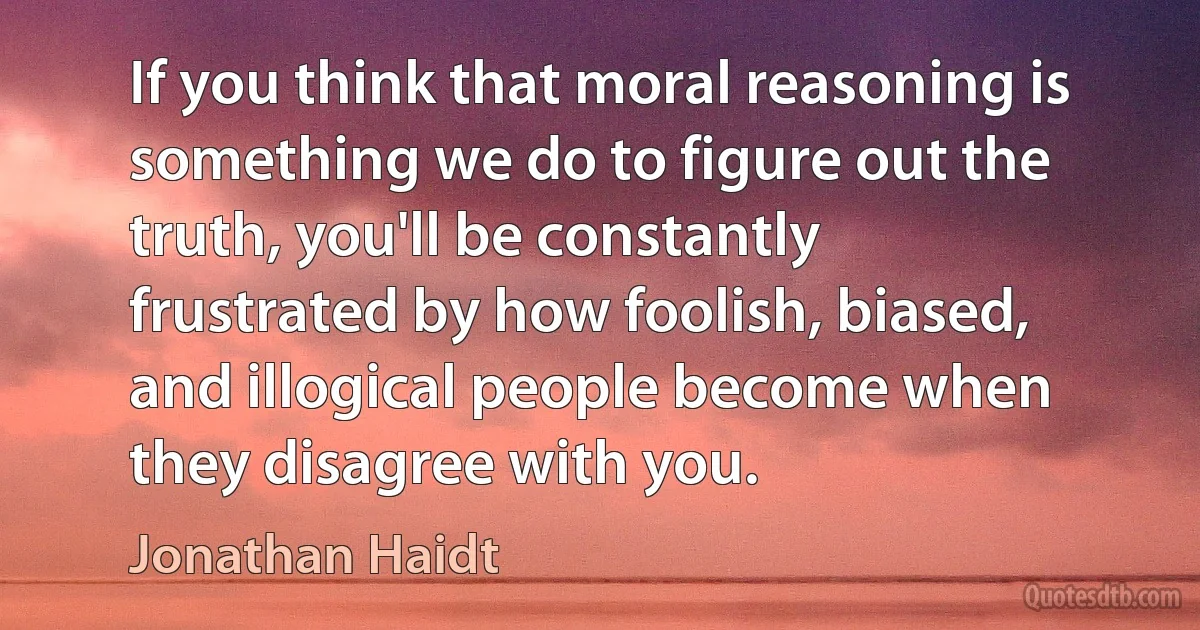 If you think that moral reasoning is something we do to figure out the truth, you'll be constantly frustrated by how foolish, biased, and illogical people become when they disagree with you. (Jonathan Haidt)