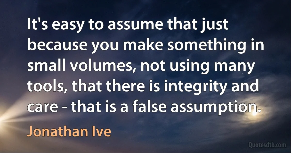 It's easy to assume that just because you make something in small volumes, not using many tools, that there is integrity and care - that is a false assumption. (Jonathan Ive)