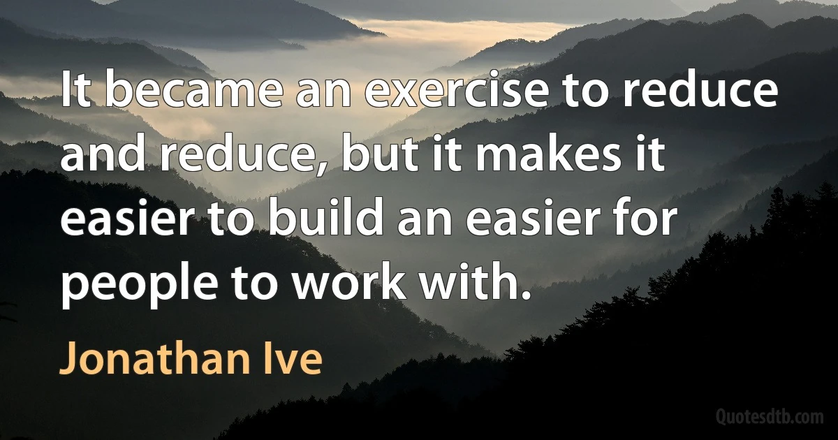 It became an exercise to reduce and reduce, but it makes it easier to build an easier for people to work with. (Jonathan Ive)