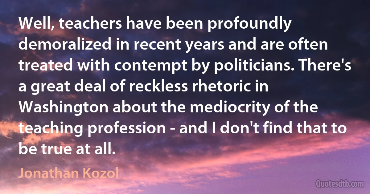 Well, teachers have been profoundly demoralized in recent years and are often treated with contempt by politicians. There's a great deal of reckless rhetoric in Washington about the mediocrity of the teaching profession - and I don't find that to be true at all. (Jonathan Kozol)