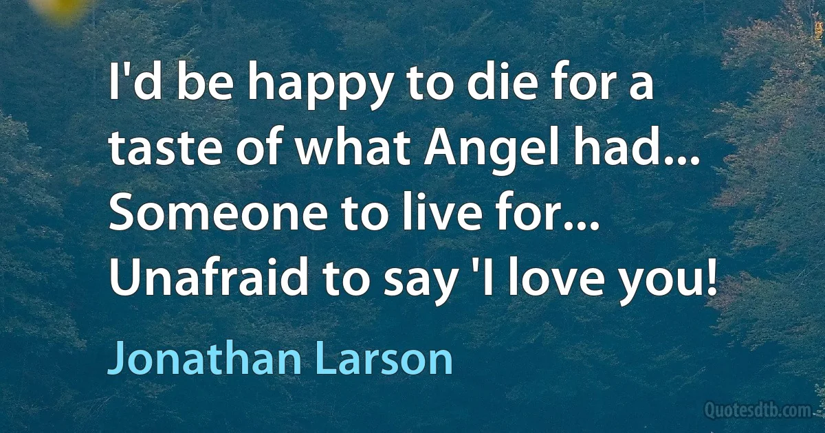 I'd be happy to die for a taste of what Angel had... Someone to live for... Unafraid to say 'I love you! (Jonathan Larson)