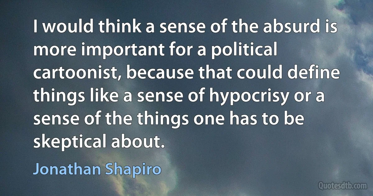 I would think a sense of the absurd is more important for a political cartoonist, because that could define things like a sense of hypocrisy or a sense of the things one has to be skeptical about. (Jonathan Shapiro)