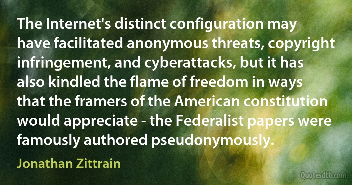 The Internet's distinct configuration may have facilitated anonymous threats, copyright infringement, and cyberattacks, but it has also kindled the flame of freedom in ways that the framers of the American constitution would appreciate - the Federalist papers were famously authored pseudonymously. (Jonathan Zittrain)