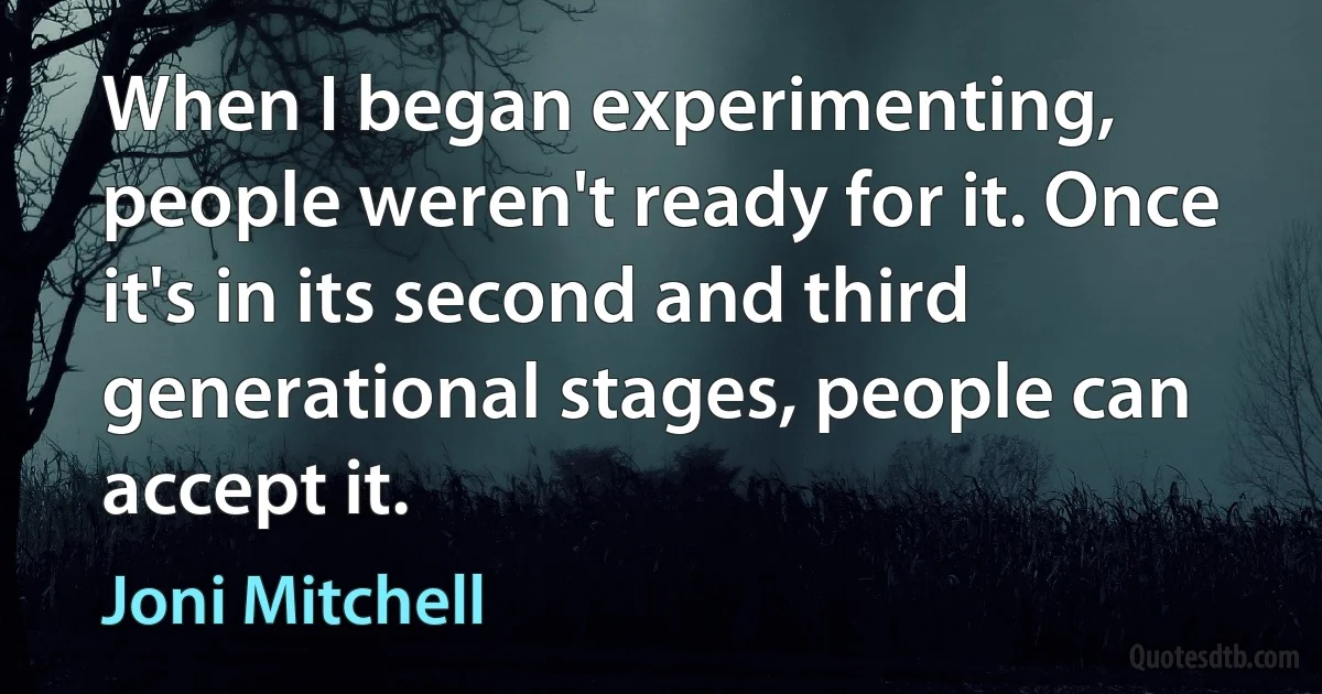 When I began experimenting, people weren't ready for it. Once it's in its second and third generational stages, people can accept it. (Joni Mitchell)