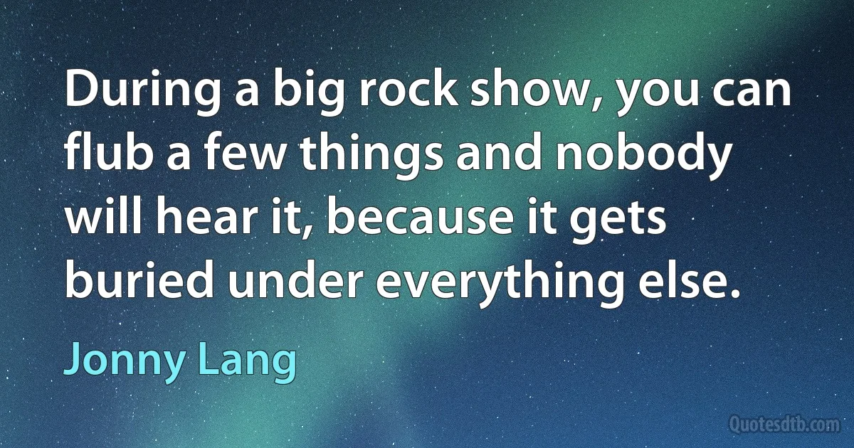 During a big rock show, you can flub a few things and nobody will hear it, because it gets buried under everything else. (Jonny Lang)