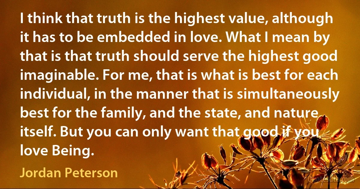 I think that truth is the highest value, although it has to be embedded in love. What I mean by that is that truth should serve the highest good imaginable. For me, that is what is best for each individual, in the manner that is simultaneously best for the family, and the state, and nature itself. But you can only want that good if you love Being. (Jordan Peterson)