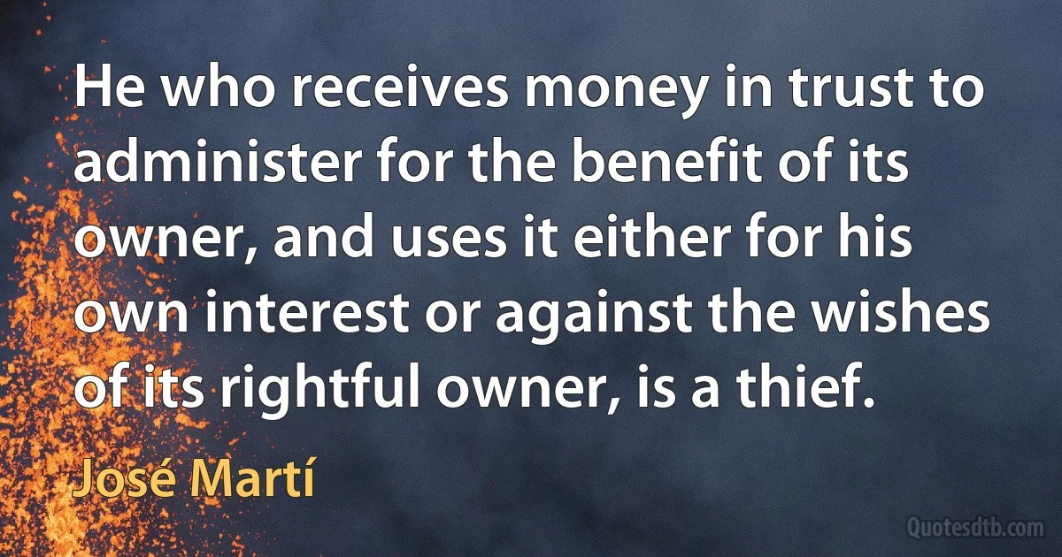 He who receives money in trust to administer for the benefit of its owner, and uses it either for his own interest or against the wishes of its rightful owner, is a thief. (José Martí)