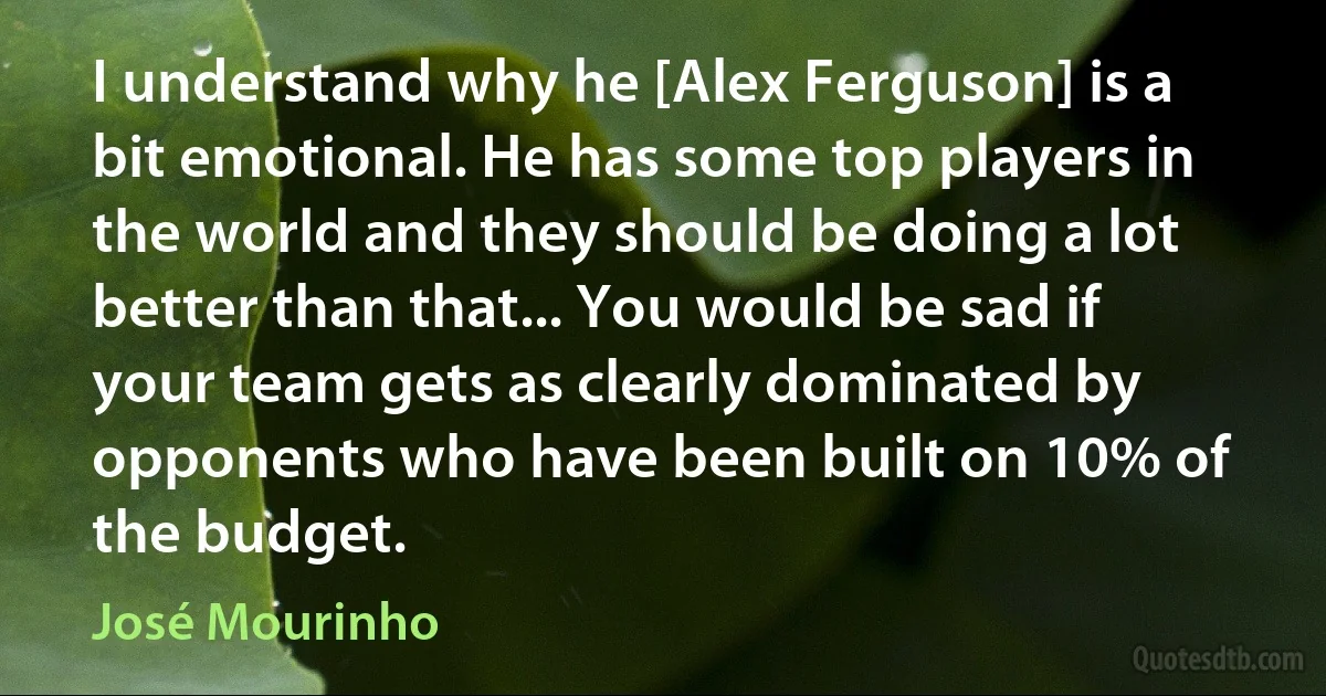 I understand why he [Alex Ferguson] is a bit emotional. He has some top players in the world and they should be doing a lot better than that... You would be sad if your team gets as clearly dominated by opponents who have been built on 10% of the budget. (José Mourinho)