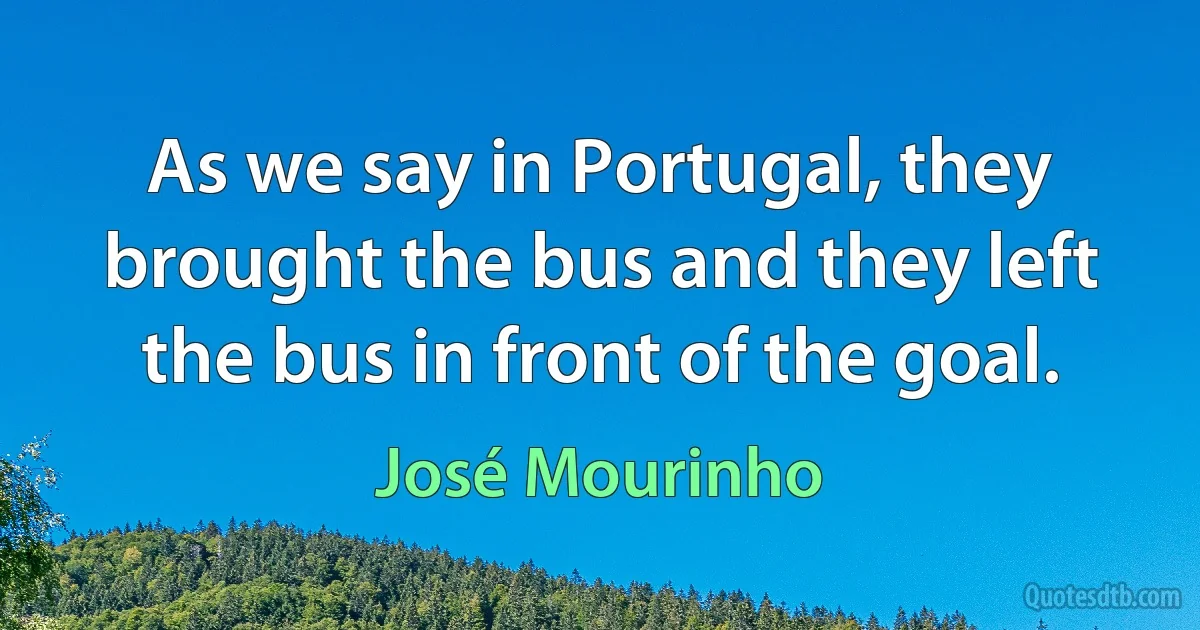 As we say in Portugal, they brought the bus and they left the bus in front of the goal. (José Mourinho)