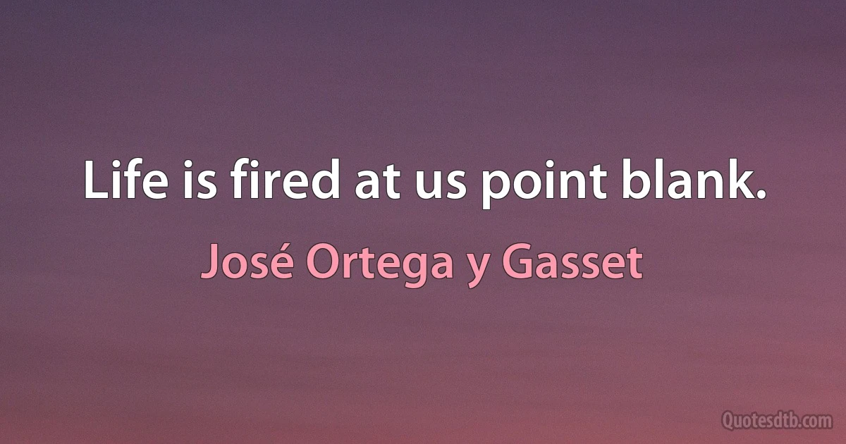 Life is fired at us point blank. (José Ortega y Gasset)