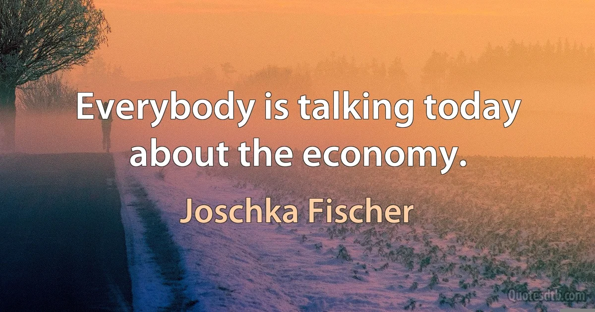 Everybody is talking today about the economy. (Joschka Fischer)