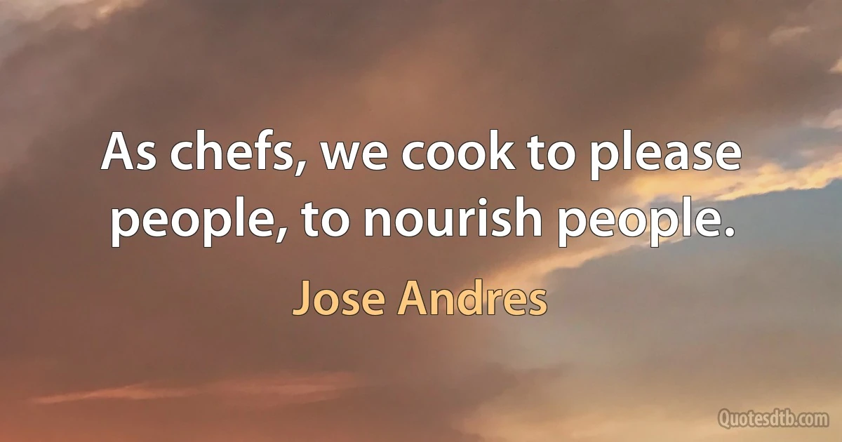 As chefs, we cook to please people, to nourish people. (Jose Andres)