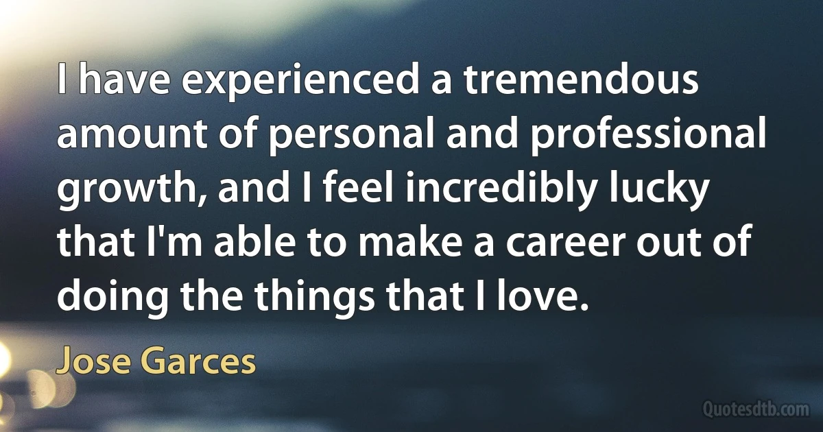 I have experienced a tremendous amount of personal and professional growth, and I feel incredibly lucky that I'm able to make a career out of doing the things that I love. (Jose Garces)