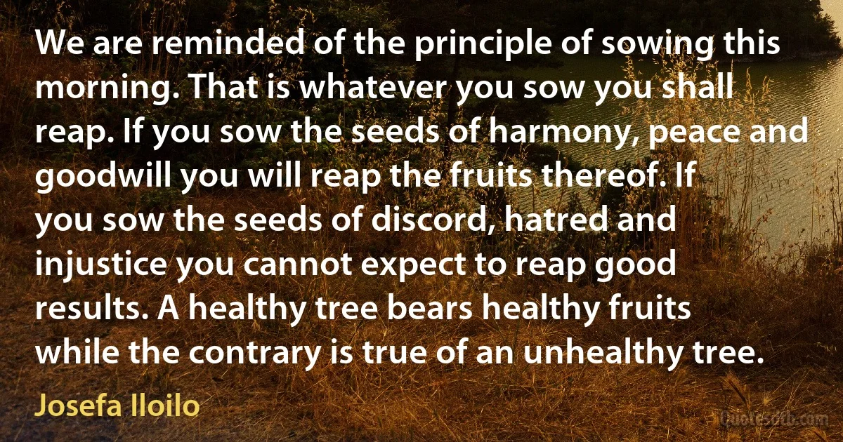 We are reminded of the principle of sowing this morning. That is whatever you sow you shall reap. If you sow the seeds of harmony, peace and goodwill you will reap the fruits thereof. If you sow the seeds of discord, hatred and injustice you cannot expect to reap good results. A healthy tree bears healthy fruits while the contrary is true of an unhealthy tree. (Josefa Iloilo)