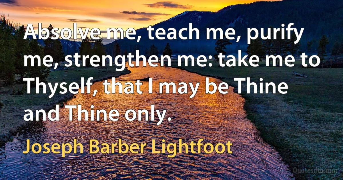 Absolve me, teach me, purify me, strengthen me: take me to Thyself, that I may be Thine and Thine only. (Joseph Barber Lightfoot)