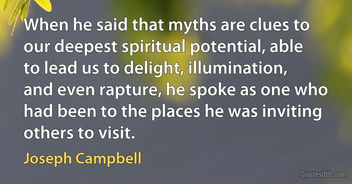 When he said that myths are clues to our deepest spiritual potential, able to lead us to delight, illumination, and even rapture, he spoke as one who had been to the places he was inviting others to visit. (Joseph Campbell)