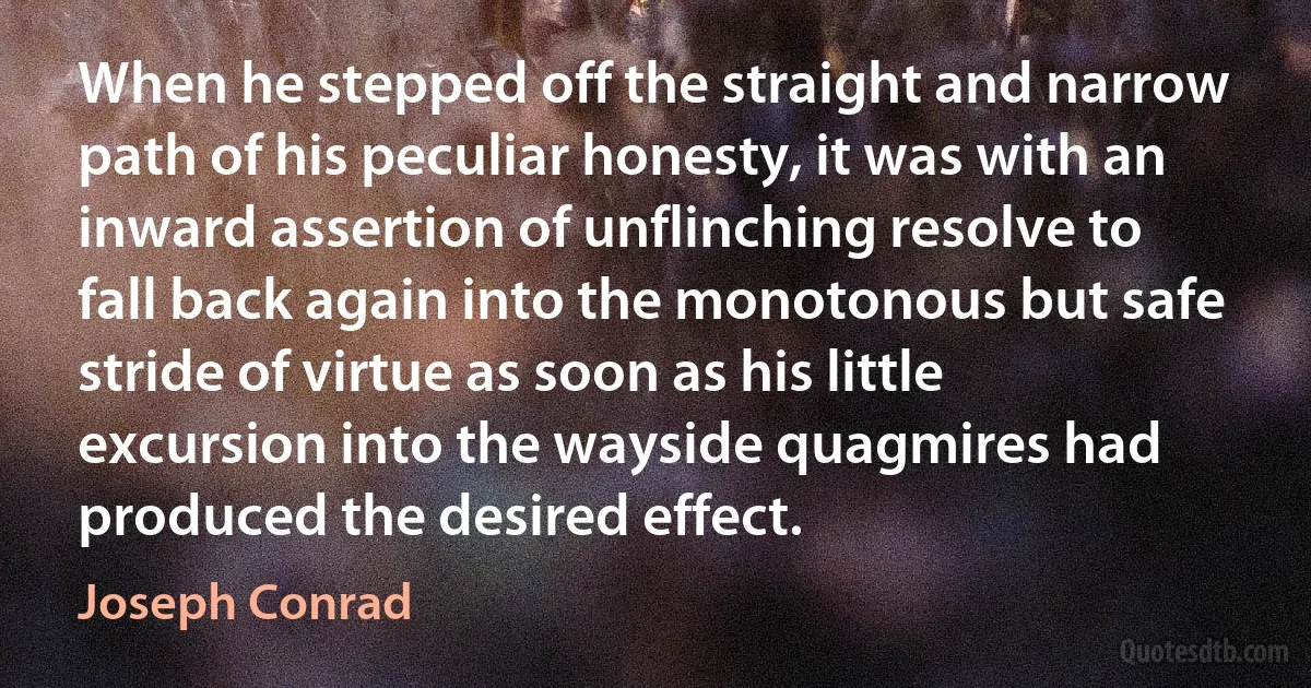 When he stepped off the straight and narrow path of his peculiar honesty, it was with an inward assertion of unflinching resolve to fall back again into the monotonous but safe stride of virtue as soon as his little excursion into the wayside quagmires had produced the desired effect. (Joseph Conrad)