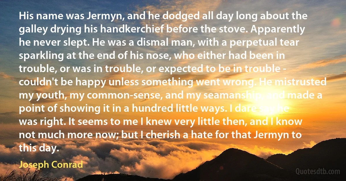 His name was Jermyn, and he dodged all day long about the galley drying his handkerchief before the stove. Apparently he never slept. He was a dismal man, with a perpetual tear sparkling at the end of his nose, who either had been in trouble, or was in trouble, or expected to be in trouble - couldn't be happy unless something went wrong. He mistrusted my youth, my common-sense, and my seamanship, and made a point of showing it in a hundred little ways. I dare say he was right. It seems to me I knew very little then, and I know not much more now; but I cherish a hate for that Jermyn to this day. (Joseph Conrad)