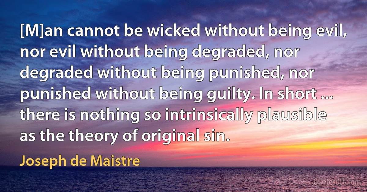 [M]an cannot be wicked without being evil, nor evil without being degraded, nor degraded without being punished, nor punished without being guilty. In short ... there is nothing so intrinsically plausible as the theory of original sin. (Joseph de Maistre)