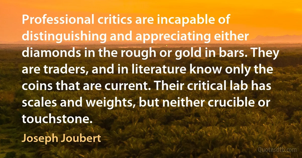 Professional critics are incapable of distinguishing and appreciating either diamonds in the rough or gold in bars. They are traders, and in literature know only the coins that are current. Their critical lab has scales and weights, but neither crucible or touchstone. (Joseph Joubert)