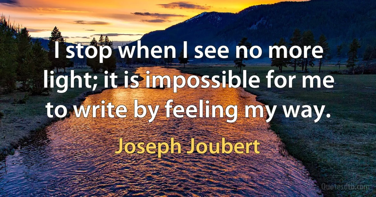 I stop when I see no more light; it is impossible for me to write by feeling my way. (Joseph Joubert)