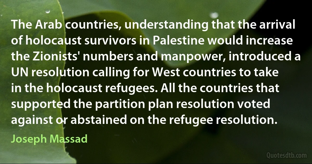 The Arab countries, understanding that the arrival of holocaust survivors in Palestine would increase the Zionists' numbers and manpower, introduced a UN resolution calling for West countries to take in the holocaust refugees. All the countries that supported the partition plan resolution voted against or abstained on the refugee resolution. (Joseph Massad)