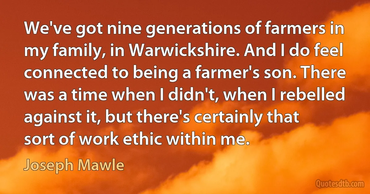 We've got nine generations of farmers in my family, in Warwickshire. And I do feel connected to being a farmer's son. There was a time when I didn't, when I rebelled against it, but there's certainly that sort of work ethic within me. (Joseph Mawle)