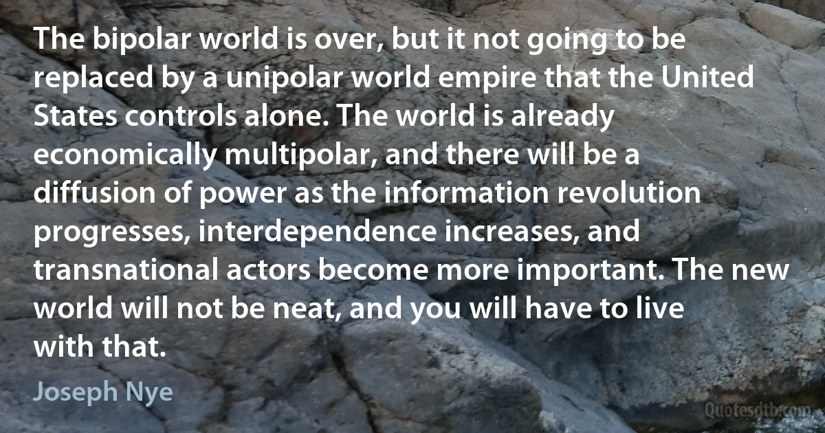 The bipolar world is over, but it not going to be replaced by a unipolar world empire that the United States controls alone. The world is already economically multipolar, and there will be a diffusion of power as the information revolution progresses, interdependence increases, and transnational actors become more important. The new world will not be neat, and you will have to live with that. (Joseph Nye)