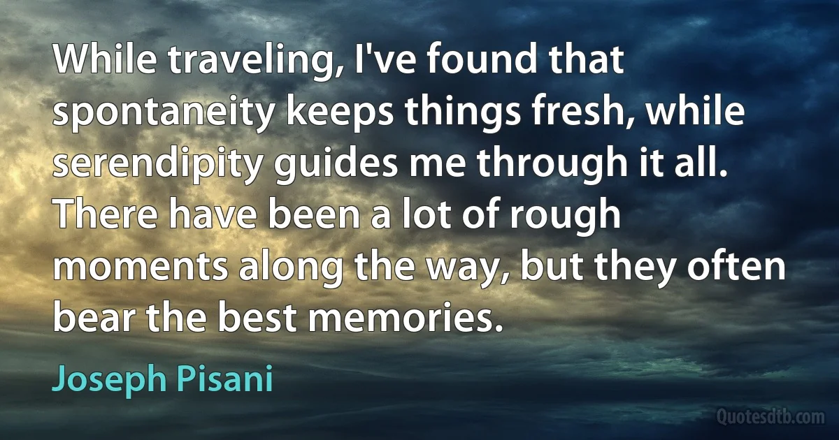 While traveling, I've found that spontaneity keeps things fresh, while serendipity guides me through it all. There have been a lot of rough moments along the way, but they often bear the best memories. (Joseph Pisani)