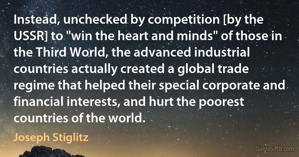 Instead, unchecked by competition [by the USSR] to "win the heart and minds" of those in the Third World, the advanced industrial countries actually created a global trade regime that helped their special corporate and financial interests, and hurt the poorest countries of the world. (Joseph Stiglitz)