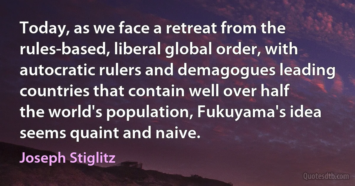 Today, as we face a retreat from the rules-based, liberal global order, with autocratic rulers and demagogues leading countries that contain well over half the world's population, Fukuyama's idea seems quaint and naive. (Joseph Stiglitz)