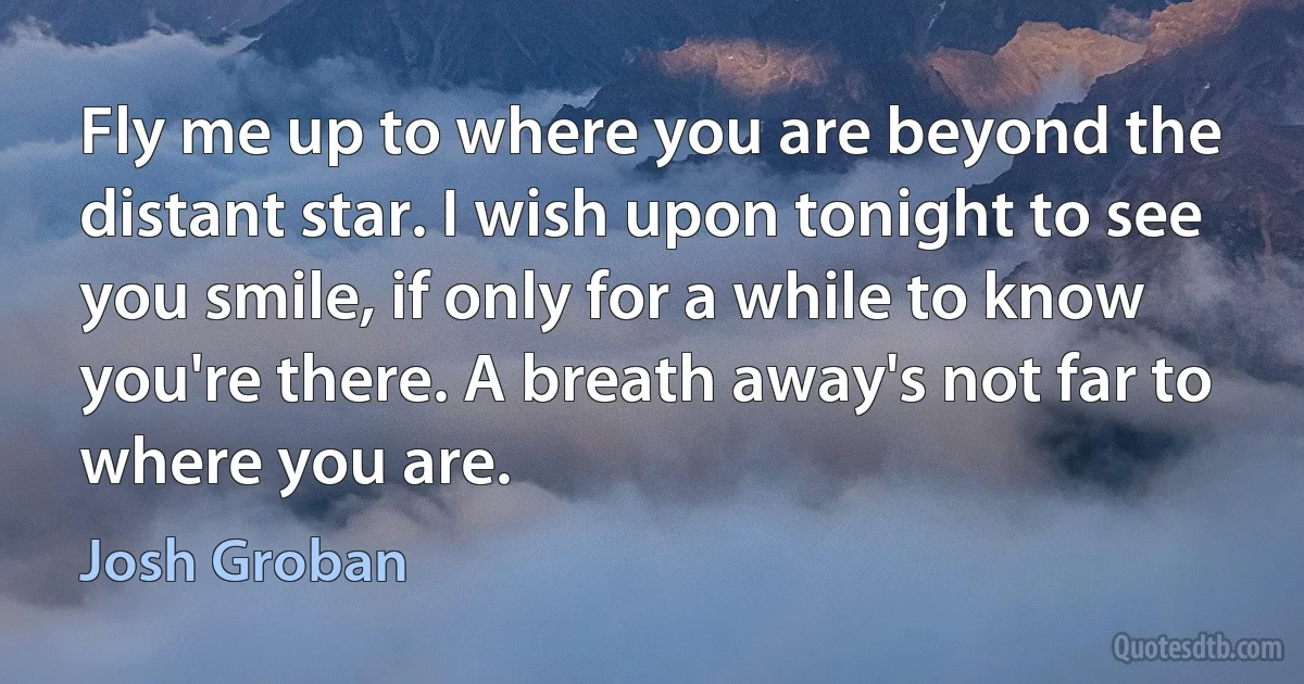 Fly me up to where you are beyond the distant star. I wish upon tonight to see you smile, if only for a while to know you're there. A breath away's not far to where you are. (Josh Groban)