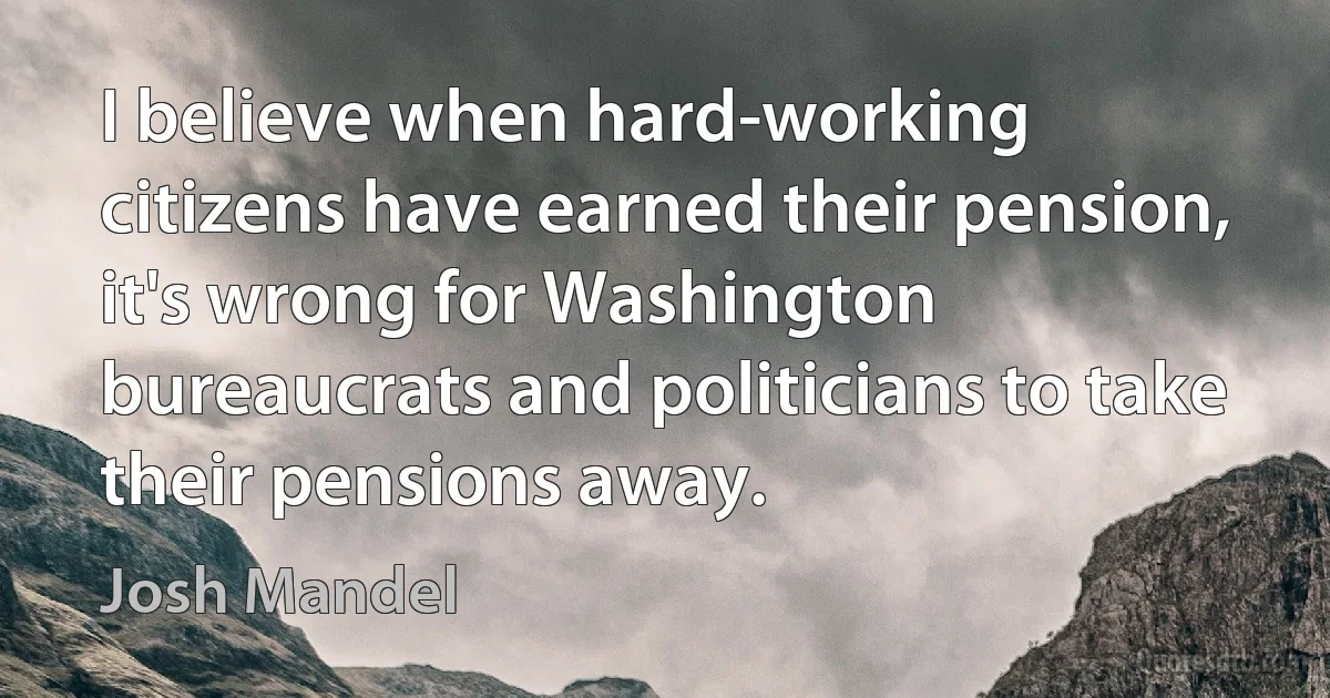 I believe when hard-working citizens have earned their pension, it's wrong for Washington bureaucrats and politicians to take their pensions away. (Josh Mandel)