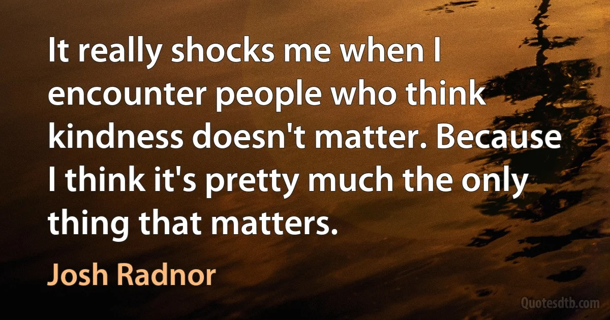 It really shocks me when I encounter people who think kindness doesn't matter. Because I think it's pretty much the only thing that matters. (Josh Radnor)