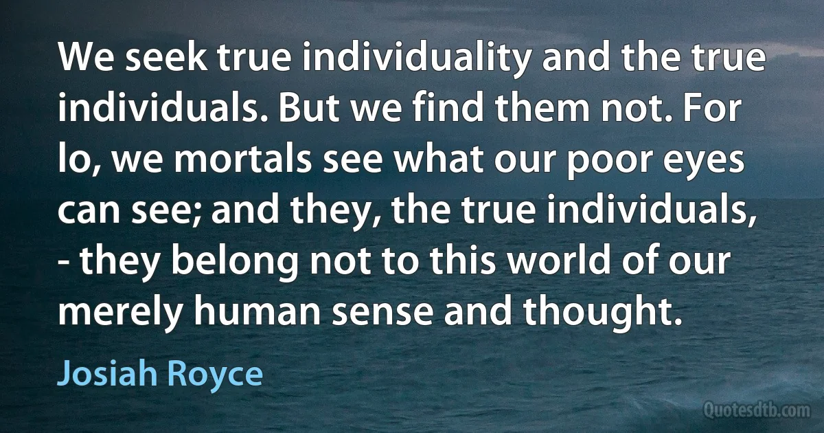 We seek true individuality and the true individuals. But we find them not. For lo, we mortals see what our poor eyes can see; and they, the true individuals, - they belong not to this world of our merely human sense and thought. (Josiah Royce)