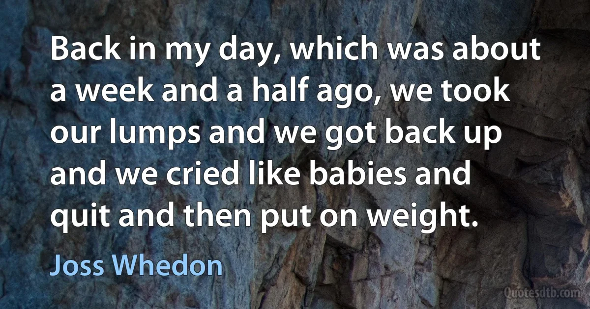 Back in my day, which was about a week and a half ago, we took our lumps and we got back up and we cried like babies and quit and then put on weight. (Joss Whedon)