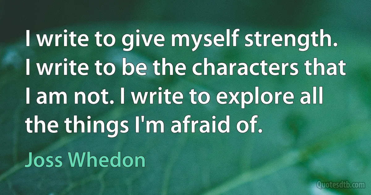 I write to give myself strength. I write to be the characters that I am not. I write to explore all the things I'm afraid of. (Joss Whedon)