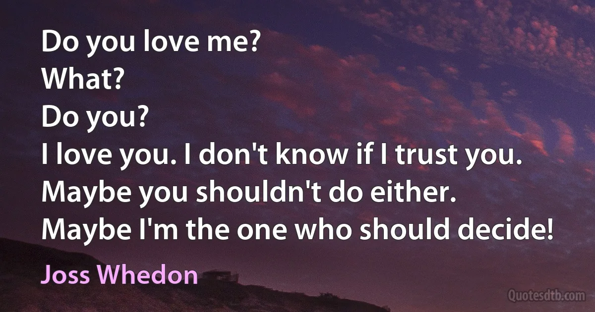 Do you love me?
What?
Do you?
I love you. I don't know if I trust you.
Maybe you shouldn't do either.
Maybe I'm the one who should decide! (Joss Whedon)