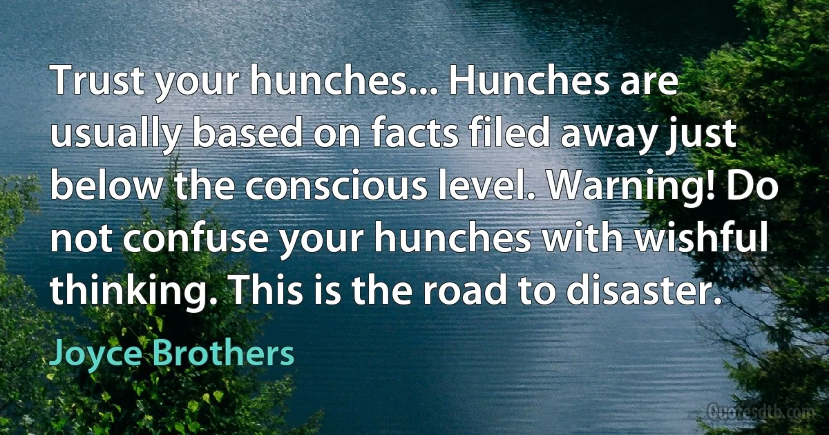 Trust your hunches... Hunches are usually based on facts filed away just below the conscious level. Warning! Do not confuse your hunches with wishful thinking. This is the road to disaster. (Joyce Brothers)