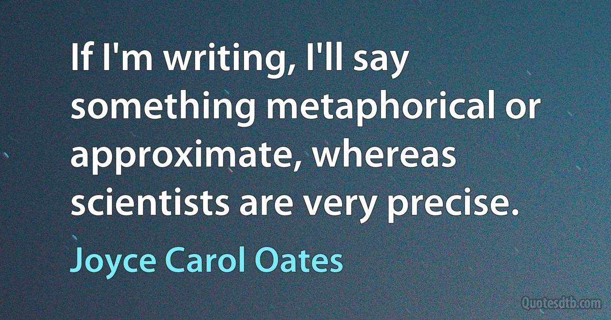 If I'm writing, I'll say something metaphorical or approximate, whereas scientists are very precise. (Joyce Carol Oates)