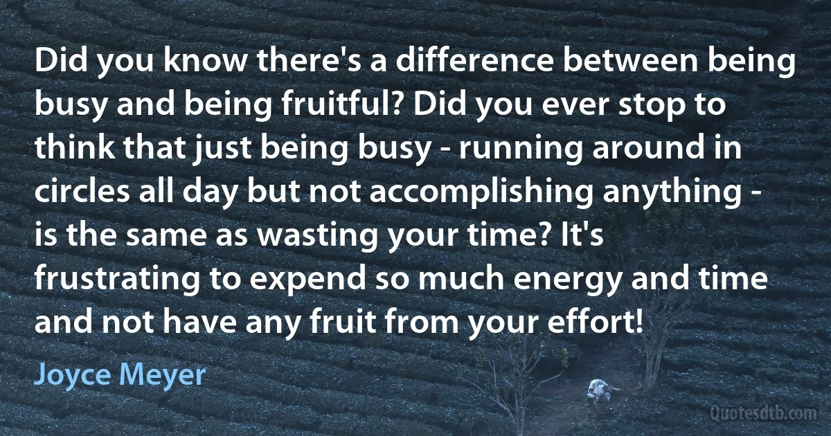 Did you know there's a difference between being busy and being fruitful? Did you ever stop to think that just being busy - running around in circles all day but not accomplishing anything - is the same as wasting your time? It's frustrating to expend so much energy and time and not have any fruit from your effort! (Joyce Meyer)