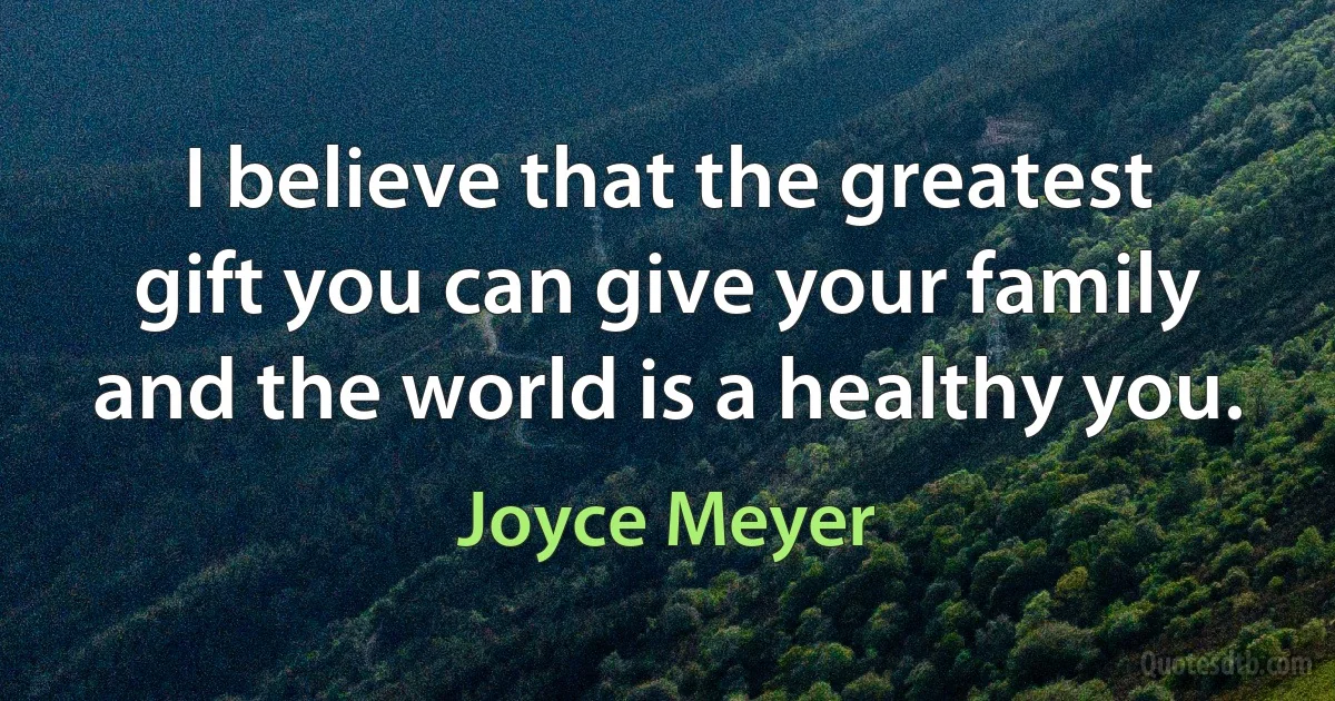 I believe that the greatest gift you can give your family and the world is a healthy you. (Joyce Meyer)