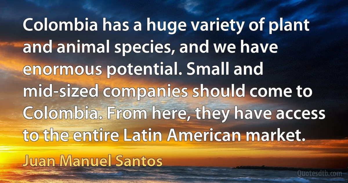 Colombia has a huge variety of plant and animal species, and we have enormous potential. Small and mid-sized companies should come to Colombia. From here, they have access to the entire Latin American market. (Juan Manuel Santos)