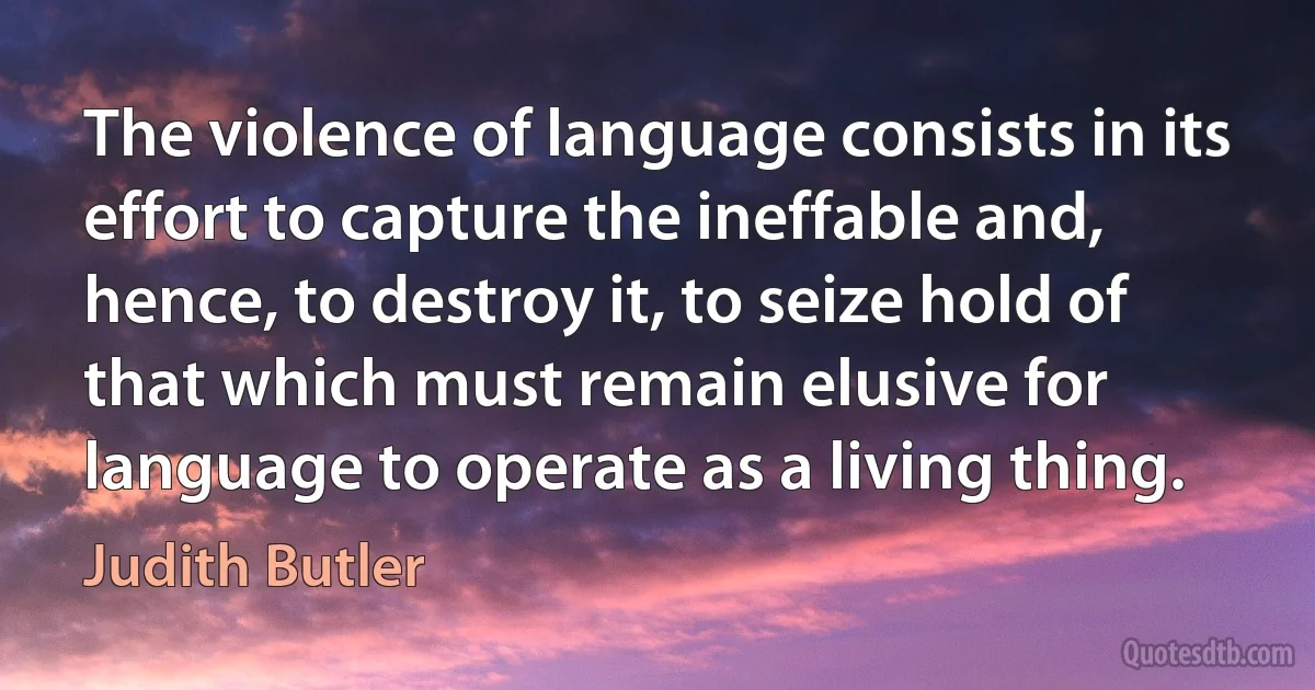 The violence of language consists in its effort to capture the ineffable and, hence, to destroy it, to seize hold of that which must remain elusive for language to operate as a living thing. (Judith Butler)