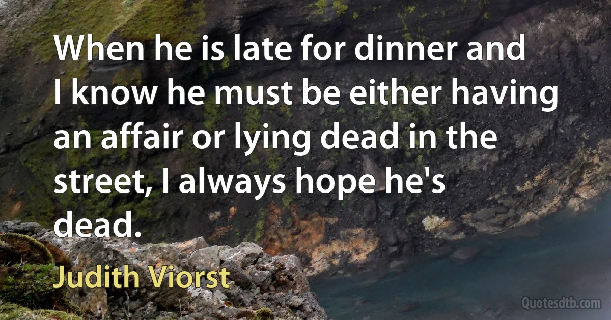 When he is late for dinner and I know he must be either having an affair or lying dead in the street, I always hope he's dead. (Judith Viorst)