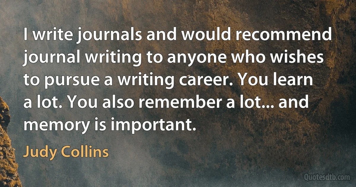 I write journals and would recommend journal writing to anyone who wishes to pursue a writing career. You learn a lot. You also remember a lot... and memory is important. (Judy Collins)